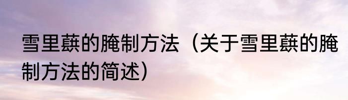 雪里蕻的腌制方法（关于雪里蕻的腌制方法的简述）