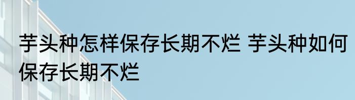 芋头种怎样保存长期不烂 芋头种如何保存长期不烂