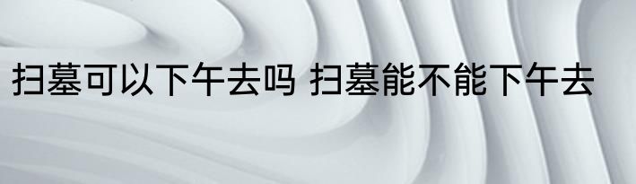 扫墓可以下午去吗 扫墓能不能下午去