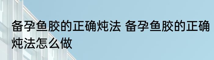 备孕鱼胶的正确炖法 备孕鱼胶的正确炖法怎么做