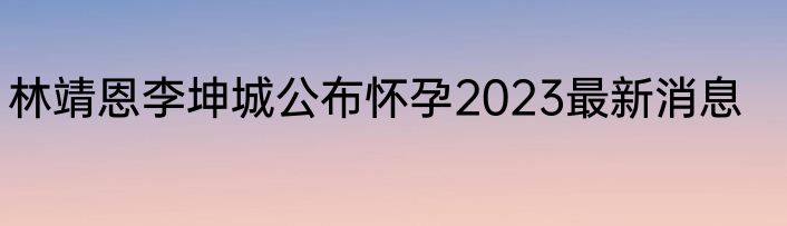 林靖恩李坤城公布怀孕2023最新消息
