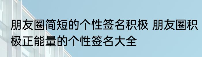 朋友圈简短的个性签名积极 朋友圈积极正能量的个性签名大全