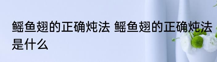 鳐鱼翅的正确炖法 鳐鱼翅的正确炖法是什么