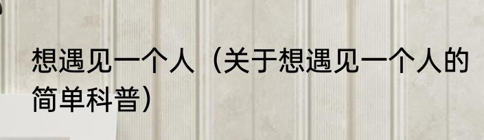 想遇见一个人（关于想遇见一个人的简单科普）