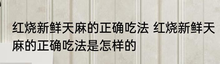 红烧新鲜天麻的正确吃法 红烧新鲜天麻的正确吃法是怎样的