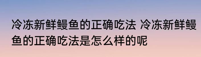 冷冻新鲜鳗鱼的正确吃法 冷冻新鲜鳗鱼的正确吃法是怎么样的呢
