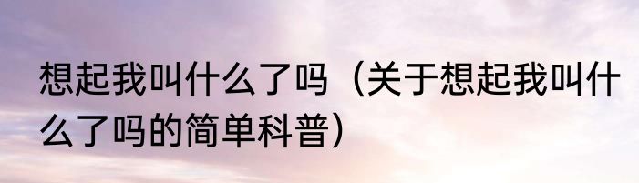 想起我叫什么了吗（关于想起我叫什么了吗的简单科普）