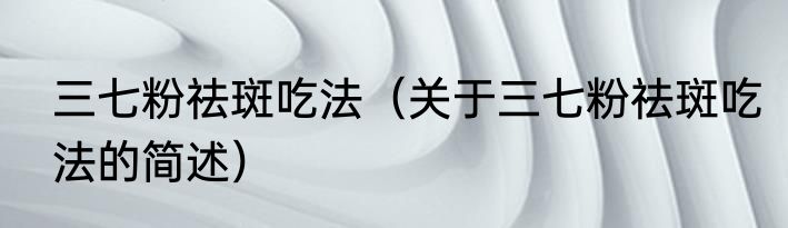 三七粉祛斑吃法（关于三七粉祛斑吃法的简述）