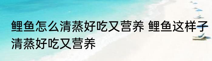 鲤鱼怎么清蒸好吃又营养 鲤鱼这样子清蒸好吃又营养