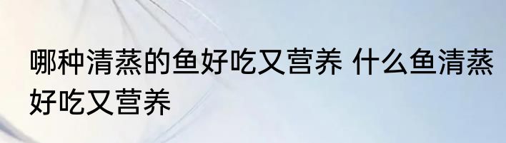 哪种清蒸的鱼好吃又营养 什么鱼清蒸好吃又营养
