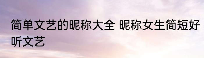 简单文艺的昵称大全 昵称女生简短好听文艺
