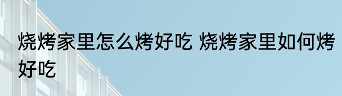 烧烤家里怎么烤好吃 烧烤家里如何烤好吃