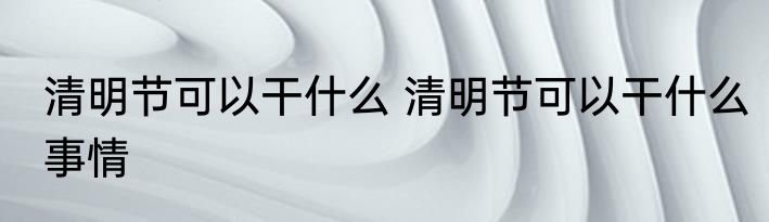 清明节可以干什么 清明节可以干什么事情