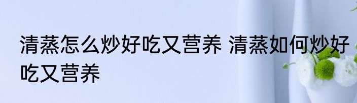 清蒸怎么炒好吃又营养 清蒸如何炒好吃又营养