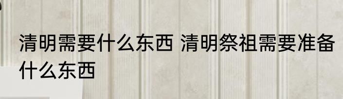 清明需要什么东西 清明祭祖需要准备什么东西