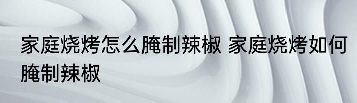 家庭烧烤怎么腌制辣椒 家庭烧烤如何腌制辣椒
