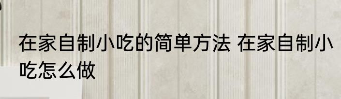 在家自制小吃的简单方法 在家自制小吃怎么做