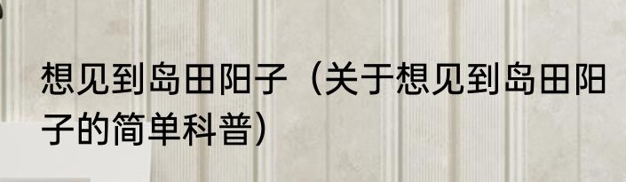想见到岛田阳子（关于想见到岛田阳子的简单科普）