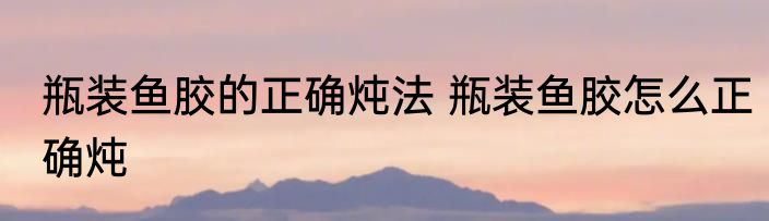 瓶装鱼胶的正确炖法 瓶装鱼胶怎么正确炖