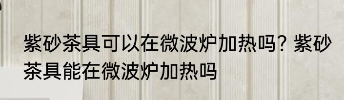紫砂茶具可以在微波炉加热吗? 紫砂茶具能在微波炉加热吗