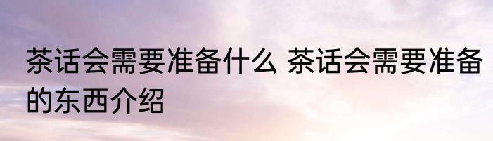 茶话会需要准备什么 茶话会需要准备的东西介绍