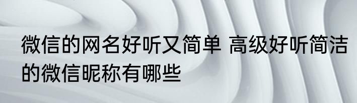 微信的网名好听又简单 高级好听简洁的微信昵称有哪些
