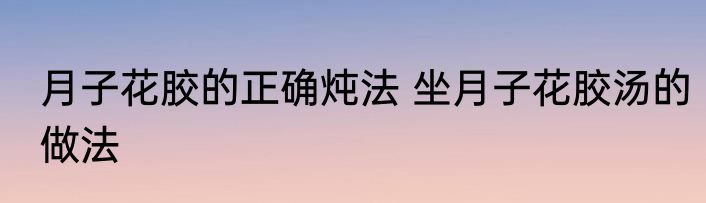 月子花胶的正确炖法 坐月子花胶汤的做法