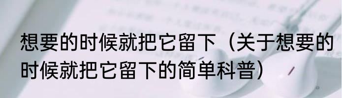 想要的时候就把它留下（关于想要的时候就把它留下的简单科普）