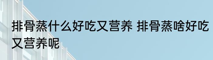 排骨蒸什么好吃又营养 排骨蒸啥好吃又营养呢