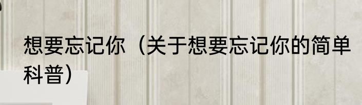 想要忘记你（关于想要忘记你的简单科普）