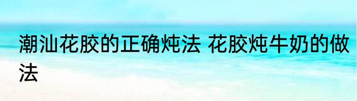 潮汕花胶的正确炖法 花胶炖牛奶的做法