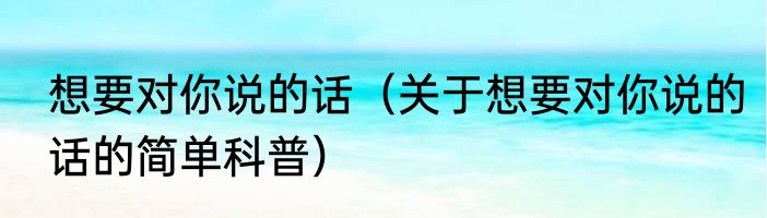 想要对你说的话（关于想要对你说的话的简单科普）