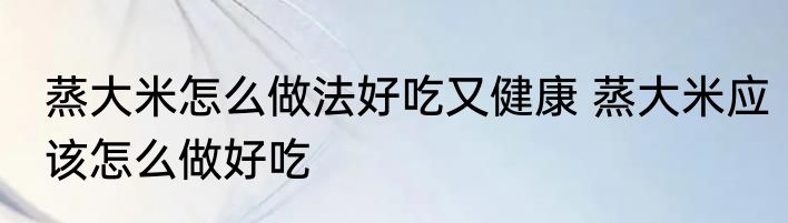蒸大米怎么做法好吃又健康 蒸大米应该怎么做好吃