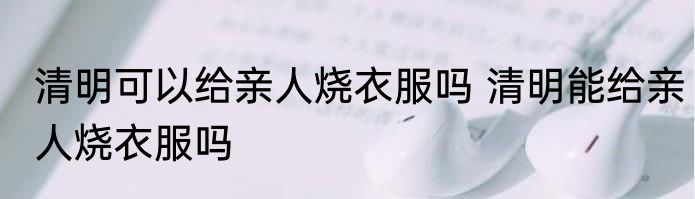 清明可以给亲人烧衣服吗 清明能给亲人烧衣服吗