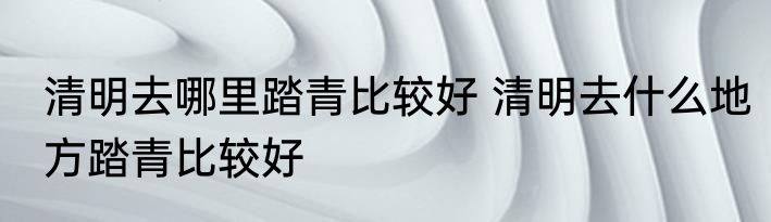 清明去哪里踏青比较好 清明去什么地方踏青比较好