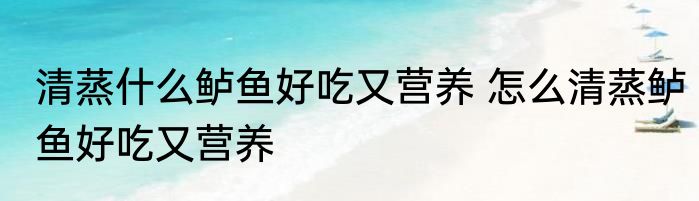 清蒸什么鲈鱼好吃又营养 怎么清蒸鲈鱼好吃又营养
