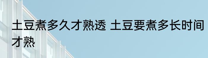 土豆煮多久才熟透 土豆要煮多长时间才熟