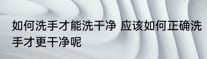 如何洗手才能洗干净 应该如何正确洗手才更干净呢