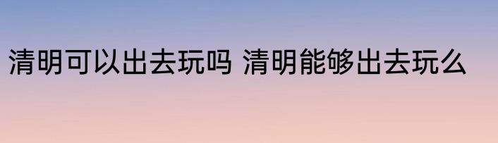 清明可以出去玩吗 清明能够出去玩么