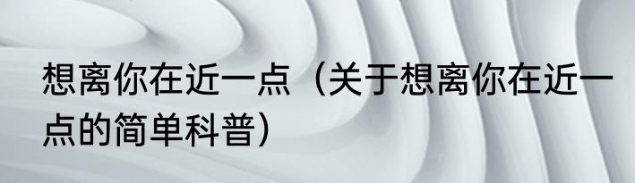 想离你在近一点（关于想离你在近一点的简单科普）