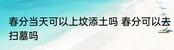 春分当天可以上坟添土吗 春分可以去扫墓吗