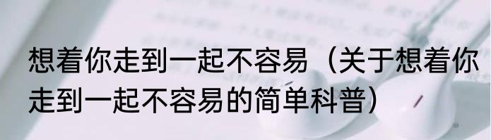 想着你走到一起不容易（关于想着你走到一起不容易的简单科普）