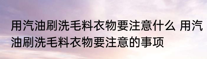 用汽油刷洗毛料衣物要注意什么 用汽油刷洗毛料衣物要注意的事项