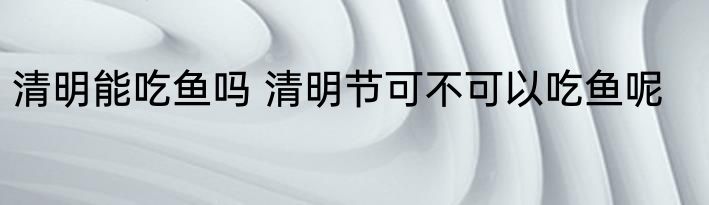 清明能吃鱼吗 清明节可不可以吃鱼呢