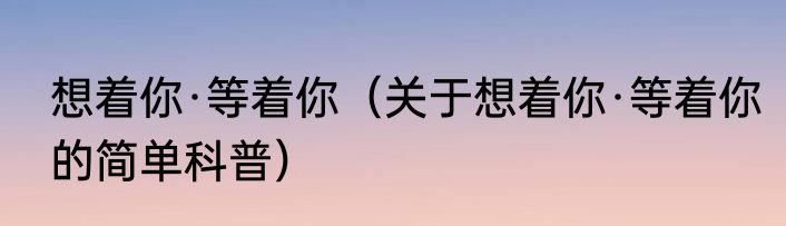 想着你·等着你（关于想着你·等着你的简单科普）
