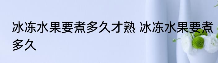 冰冻水果要煮多久才熟 冰冻水果要煮多久