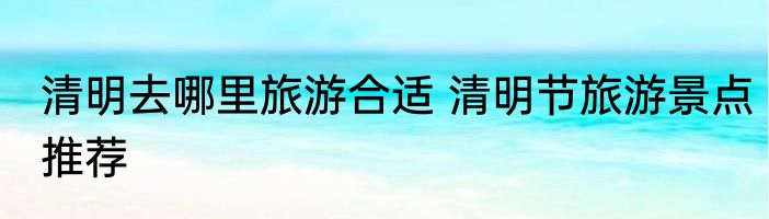 清明去哪里旅游合适 清明节旅游景点推荐