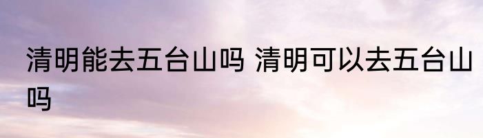 清明能去五台山吗 清明可以去五台山吗