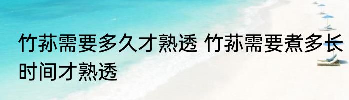 竹荪需要多久才熟透 竹荪需要煮多长时间才熟透