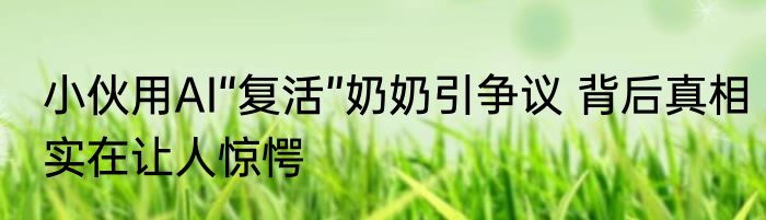 小伙用AI“复活”奶奶引争议 背后真相实在让人惊愕
